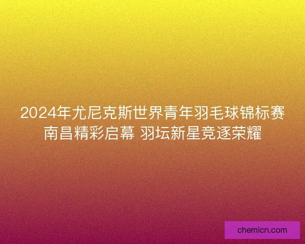2024年尤尼克斯世界青年羽毛球锦标赛南昌精彩启幕 羽坛新星竞逐荣耀