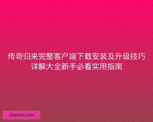 传奇归来完整客户端下载安装及升级技巧详解大全新手必看实用指南