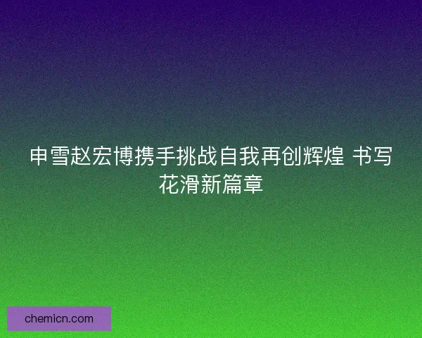 申雪赵宏博携手挑战自我再创辉煌 书写花滑新篇章