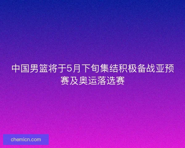 中国男篮将于5月下旬集结积极备战亚预赛及奥运落选赛