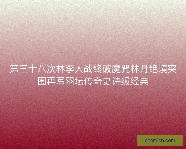 第三十八次林李大战终破魔咒林丹绝境突围再写羽坛传奇史诗级经典