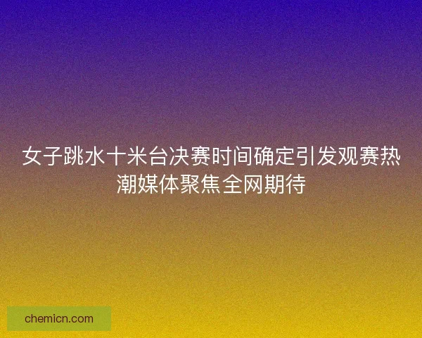 女子跳水十米台决赛时间确定引发观赛热潮媒体聚焦全网期待