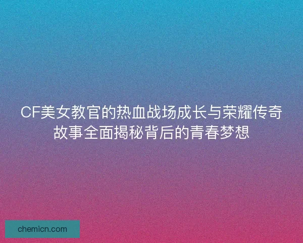 CF美女教官的热血战场成长与荣耀传奇故事全面揭秘背后的青春梦想