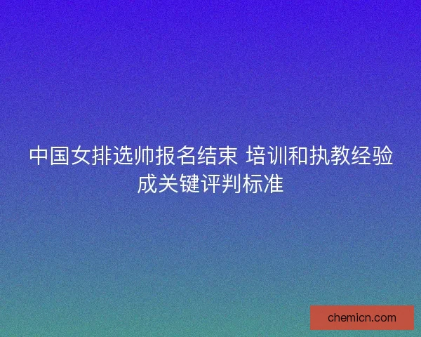 中国女排选帅报名结束 培训和执教经验成关键评判标准