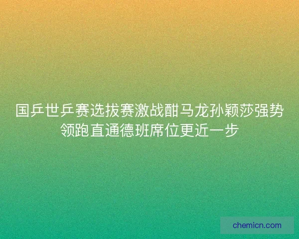 国乒世乒赛选拔赛激战酣马龙孙颖莎强势领跑直通德班席位更近一步